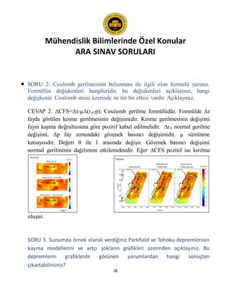 Mühendislik Bilimlerinde Özel Konular
ARA SINAV SORULARI
28
 SORU 2. Coulomb gerilmesinin bulunması ile ilgili olan formulü yazınız.
Formülün değişkenleri hangileridir, bu değişkenleri açıklayınız, hangi
değişkenin Coulomb stresi üzerinde ne tür bir etkisi vardır. Açıklayınız.
CEVAP 2. ∆CFS=∆τ-µ∆(гn-p); Coulomb gerilme formülüdür. Formülde ∆τ
fayda görülen kesme gerilmesinin değişimidir. Kesme gerilmesinin değişimi
fayın kayma doğrultusuna göre pozitif kabul edilmelidir. ∆гn normal gerilme
değişimi, ∆p fay zonundaki gözenek basıncı değişimidir. µ sürtünme
katsayısıdır. Değeri 0 ile 1 arasında değişir. Gözenek basıncı değişimi
normal gerilmenin dağılımını etkilemektedir. Eğer ∆CFS pozitif ise kırılma
oluşur.
SORU 3. Sunumda örnek olarak verdiğiniz Parkfield ve Tohoku depremlerinin
kayma modellerini ve artçı şokların grafikleri üzerinden açıklayınız. Bu
depremlerin grafiklerde görünen yorumlardan hangi sonuçları
çıkartabilirsiniz?
 