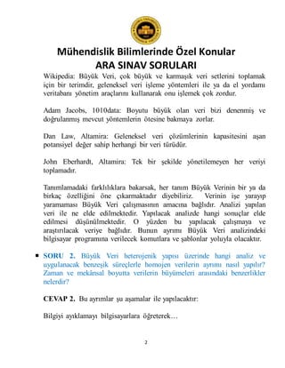 Mühendislik Bilimlerinde Özel Konular
ARA SINAV SORULARI
2
Wikipedia: Büyük Veri, çok büyük ve karmaşık veri setlerini toplamak
için bir terimdir, geleneksel veri işleme yöntemleri ile ya da el yordamı
veritabanı yönetim araçlarını kullanarak onu işlemek çok zordur.
Adam Jacobs, 1010data: Boyutu büyük olan veri bizi denenmiş ve
doğrulanmış mevcut yöntemlerin ötesine bakmaya zorlar.
Dan Law, Altamira: Geleneksel veri çözümlerinin kapasitesini aşan
potansiyel değer sahip herhangi bir veri türüdür.
John Eberhardt, Altamira: Tek bir şekilde yönetilemeyen her veriyi
toplamadır.
Tanımlamadaki farklılıklara bakarsak, her tanım Büyük Verinin bir ya da
birkaç özelliğini öne çıkarmaktadır diyebiliriz. Verinin işe yarayıp
yaramaması Büyük Veri çalışmasının amacına bağlıdır. Analizi yapılan
veri ile ne elde edilmektedir. Yapılacak analizde hangi sonuçlar elde
edilmesi düşünülmektedir. O yüzden bu yapılacak çalışmaya ve
araştırılacak veriye bağlıdır. Bunun ayrımı Büyük Veri analizindeki
bilgisayar programına verilecek komutlara ve şablonlar yoluyla olacaktır.
 SORU 2. Büyük Veri heterojenik yapısı üzerinde hangi analiz ve
uygulanacak benzeşik süreçlerle homojen verilerin ayrımı nasıl yapılır?
Zaman ve mekânsal boyutta verilerin büyümeleri arasındaki benzerlikler
nelerdir?
CEVAP 2. Bu ayrımlar şu aşamalar ile yapılacaktır:
Bilgiyi ayıklamayı bilgisayarlara öğreterek…
 