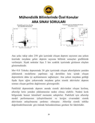 Mühendislik Bilimlerinde Özel Konular
ARA SINAV SORULARI
29
Ana şoku takip eden 250 gün içersinde oluşan deprem sayısının ana şokun
üzerinde meydana gelen deprem sayısına bölümü sonuçları grafiklerde
verilmiştir. Siyah noktalar faya 5 km uzaklık içerisinde gözlenen olayları
göstermektedir.
Mw=9.0 Tohoku depreminde 30 gün içerisinde oluşan aftersliplerin yeniden
yüklenerek modelleme yapılması sığ derinlikte kıta içinde oluşan
depremlerin daha iyi açıklanmasını sağlamıştır. Ana şokun meydana geldiği
fayda fayın eğim yukarısında meydana gelen sismik aktiviteler deprem
sonrası oluşan gerilme dağılımının göstergesidir.
Parkfield depreminde deprem anında sismik aktiviteden oluşan kırılma,
afterslip lerin yeniden yüklenmesine neden olmuş olabilir. Nedeni kırık
bölgesinde benzer kümülatif momente sahiptirler. Parkfield için afterslip
model performasının iyileştirilmesini ve kırığın civarındaki sismik
aktivitenin anlaşılmasına yardımcı olmuştur. Afterslip sismik tehlike
değerlendirilmesinde göz önünde bulundurulması gereken bir faktörüdür.
 