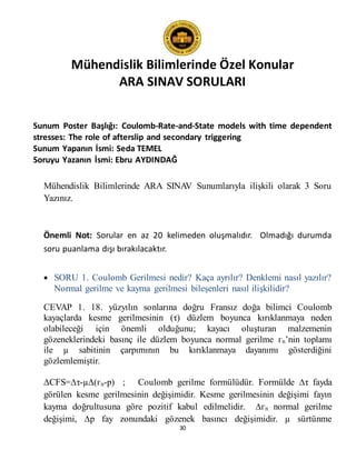 Mühendislik Bilimlerinde Özel Konular
ARA SINAV SORULARI
30
Sunum Poster Başlığı: Coulomb-Rate-and-State models with time dependent
stresses: The role of afterslip and secondary triggering
Sunum Yapanın İsmi: Seda TEMEL
Soruyu Yazanın İsmi: Ebru AYDINDAĞ
Mühendislik Bilimlerinde ARA SINAV Sunumlarıyla ilişkili olarak 3 Soru
Yazınız.
Önemli Not: Sorular en az 20 kelimeden oluşmalıdır. Olmadığı durumda
soru puanlama dışı bırakılacaktır.
 SORU 1. Coulomb Gerilmesi nedir? Kaça ayrılır? Denklemi nasıl yazılır?
Normal gerilme ve kayma gerilmesi bileşenleri nasıl ilişkilidir?
CEVAP 1. 18. yüzyılın sonlarına doğru Fransız doğa bilimci Coulomb
kayaçlarda kesme gerilmesinin (τ) düzlem boyunca kırıklanmaya neden
olabileceği için önemli olduğunu; kayacı oluşturan malzemenin
gözeneklerindeki basınç ile düzlem boyunca normal gerilme гn’nin toplamı
ile µ sabitinin çarpımının bu kırıklanmaya dayanımı gösterdiğini
gözlemlemiştir.
∆CFS=∆τ-µ∆(гn-p) ; Coulomb gerilme formülüdür. Formülde ∆τ fayda
görülen kesme gerilmesinin değişimidir. Kesme gerilmesinin değişimi fayın
kayma doğrultusuna göre pozitif kabul edilmelidir. ∆гn normal gerilme
değişimi, ∆p fay zonundaki gözenek basıncı değişimidir. µ sürtünme
 