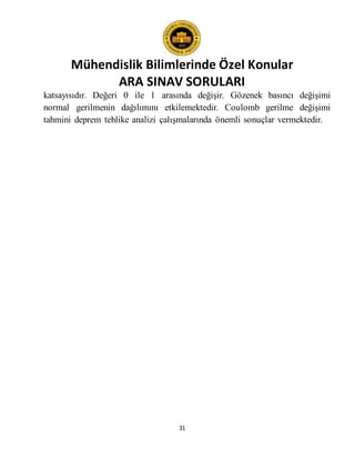 Mühendislik Bilimlerinde Özel Konular
ARA SINAV SORULARI
31
katsayısıdır. Değeri 0 ile 1 arasında değişir. Gözenek basıncı değişimi
normal gerilmenin dağılımını etkilemektedir. Coulomb gerilme değişimi
tahmini deprem tehlike analizi çalışmalarında önemli sonuçlar vermektedir.
 