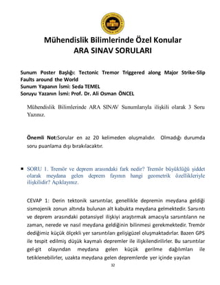 Mühendislik Bilimlerinde Özel Konular
ARA SINAV SORULARI
32
Sunum Poster Başlığı: Tectonic Tremor Triggered along Major Strike-Slip
Faults around the World
Sunum Yapanın İsmi: Seda TEMEL
Soruyu Yazanın İsmi: Prof. Dr. Ali Osman ÖNCEL
Mühendislik Bilimlerinde ARA SINAV Sunumlarıyla ilişkili olarak 3 Soru
Yazınız.
Önemli Not:Sorular en az 20 kelimeden oluşmalıdır. Olmadığı durumda
soru puanlama dışı bırakılacaktır.
 SORU 1. Tremör ve deprem arasındaki fark nedir? Tremör büyüklüğü şiddet
olarak meydana gelen deprem fayının hangi geometrik özellikleriyle
ilişkilidir? Açıklayınız.
CEVAP 1: Derin tektonik sarsıntılar, genellikle depremin meydana geldiği
sismojenik zonun altında bulunan alt kabukta meydana gelmektedir. Sarsıntı
ve deprem arasındaki potansiyel ilişkiyi araştırmak amacıyla sarsıntıların ne
zaman, nerede ve nasıl meydana geldiğinin bilinmesi gerekmektedir. Tremör
dediğimiz küçük ölçekli yer sarsıntıları gelişigüzel oluşmaktadırlar. Bazen GPS
ile tespit edilmiş düşük kaymalı depremler ile ilişkilendirilirler. Bu sarsıntılar
gel-git olayından meydana gelen küçük gerilme dağılımları ile
tetiklenebilirler, uzakta meydana gelen depremlerde yer içinde yayılan
 
