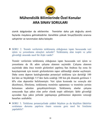 Mühendislik Bilimlerinde Özel Konular
ARA SINAV SORULARI
33
sismik dalgalardan da etkilenirler. Tremörler daha çok doğrultu atımlı
faylarda meydana gelmektedirler. Genellikle yüksek Sinyal/Gürültü oranına
sahiptirler ve tanınmaları daha kolaydır.
 SORU 2. Tremör verilerinin tetiklenmiş olduğunun ispatı hususunda veri
işlem ve yorumlama süreçleri nelerdir? Tetiklenmiş alan tespiti ve şehir
güvenliği arasında nasıl bir ilişki vardır?
Tremör verilerinin tetiklenmiş olduğunun ispatı hususunda veri işlem ve
yorumlama da ilk adım çalışma alanının seçimidir. Çalışma alanının
seçiminde daha önce tremör gözlemleri yapılmış San Andreas fay zonu ile
karşılaştırmak için tremör gözlemlerinin rapor edilmediği alanlar seçilmiştir.
Daha sonra deprem kataloglarından potansiyel tetikleme için derinliği 100
km’den az büyüklüğü 5.5’den fazla uzaklığı 100 km pik dinamik gerilmesi 1
kPa olan depremler belirlenmiştir. Veri işlem kısmında ise sırasıyla alet
düzeltmesi, filtreleme, tetiklenmiş tremörün saptanması ve tremörün yerinin
bulunması adımları gerçekleştirilmiştir. Tetiklenmiş alanlar çalışma
sonucunda faya yakın olan yerler olarak tespit edilmiştir. Şehir güvenliği
açısından faya yakın yerlerde yapılaşmaya gidilmemesi depremin vereceği
hasarları azaltabilir.
 SORU 3. Tetikleme potansiyelinde şiddeti büyüten ya da küçülten faktörler
sıralaması durumu yapılırsa önem sırasına gore nasıl bir listeleme
yapılabilir?
 
