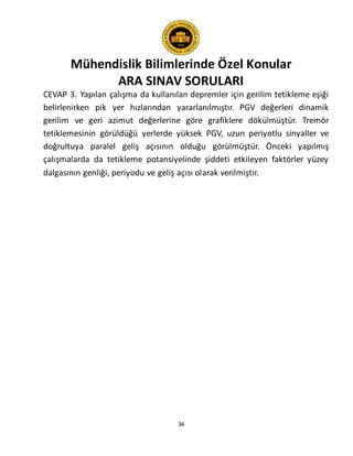 Mühendislik Bilimlerinde Özel Konular
ARA SINAV SORULARI
34
CEVAP 3. Yapılan çalışma da kullanılan depremler için gerilim tetikleme eşiği
belirlenirken pik yer hızlarından yararlanılmıştır. PGV değerleri dinamik
gerilim ve geri azimut değerlerine göre grafiklere dökülmüştür. Tremör
tetiklemesinin görüldüğü yerlerde yüksek PGV, uzun periyotlu sinyaller ve
doğrultuya paralel geliş açısının olduğu görülmüştür. Önceki yapılmış
çalışmalarda da tetikleme potansiyelinde şiddeti etkileyen faktörler yüzey
dalgasının genliği, periyodu ve geliş açısı olarak verilmiştir.
 