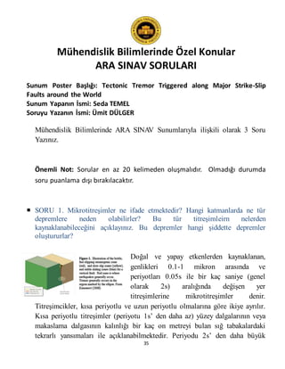Mühendislik Bilimlerinde Özel Konular
ARA SINAV SORULARI
35
Sunum Poster Başlığı: Tectonic Tremor Triggered along Major Strike-Slip
Faults around the World
Sunum Yapanın İsmi: Seda TEMEL
Soruyu Yazanın İsmi: Ümit DÜLGER
Mühendislik Bilimlerinde ARA SINAV Sunumlarıyla ilişkili olarak 3 Soru
Yazınız.
Önemli Not: Sorular en az 20 kelimeden oluşmalıdır. Olmadığı durumda
soru puanlama dışı bırakılacaktır.
 SORU 1. Mikrotitreşimler ne ifade etmektedir? Hangi katmanlarda ne tür
depremlere neden olabilirler? Bu tür titreşimleirn nelerden
kaynaklanabileceğini açıklayınız. Bu depremler hangi şiddette depremler
oluştururlar?
Doğal ve yapay etkenlerden kaynaklanan,
genlikleri 0.1-1 mikron arasında ve
periyotları 0.05s ile bir kaç saniye (genel
olarak 2s) aralığında değişen yer
titreşimlerine mikrotitreşimler denir.
Titreşimcikler, kısa periyotlu ve uzun periyotlu olmalarına göre ikiye ayrılır.
Kısa periyotlu titreşimler (periyotu 1s’ den daha az) yüzey dalgalarının veya
makaslama dalgasının kalınlığı bir kaç on metreyi bulan sığ tabakalardaki
tekrarlı yansımaları ile açıklanabilmektedir. Periyodu 2s’ den daha büyük
 