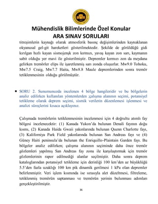 Mühendislik Bilimlerinde Özel Konular
ARA SINAV SORULARI
36
titreşimlerin kaynağı olarak atmosferik basınç değişimlerinden kaynaklanan
okyanusal gel-git hareketleri gösterilmektedir. Şekilde de görüldüğü gidi
kırılgan hızlı kayan sismojenşk zon kırmızı, yavaş kayan zon sarı, kaymanın
sabit olduğu yer mavi ile gösterilmiştir. Depremler kırmızı zon da meydana
gelirken tremörler elips ile işaretlenmiş sarı zonda oluşurlar. Mw9.0 Tohoku,
Mw7.5 Craig, Mw7.7 Haita, Mw8.8 Maule depremlerinden sonra tremör
tetiklenmesinin olduğu görülmüştür.
 SORU 2. Sunumunuzda incelenen 4 bölge hangileridir ve bu bölgelerin
analiz edilirken kullanılan yöntemlerden ;çalışma alanının seçimi, potansiyel
tetikleme olarak deprem seçimi, sismik verilerin düzenlemesi işlenmesi ve
analizi süreçlerini kısaca açıklayınız.
Çalışmada tremörlerin tetiklenmesinin incelenmesi için 4 doğrultu atımlı fay
bölgesi incelenecektir: (1) Kanada Yukon’da bulunan Denali fayının doğu
kısmı, (2) Kanada Haida Gwaii yakınlarında bulunan Quenn Charlotte fayı,
(3) Kaliforniya Park Field yakınlarında bulunan San Andreas fayı ve (4)
Güney Haiti peninsula’da bulunan the Enriquillo-Plaintain Garden fayı. Bu
bölgeler analiz edilirken; çalışma alanının seçiminde daha önce tremör
gözlemleri yapılmış San Andreas fay zonu ile karşılaştırmak için tremör
gözlemlerinin rapor edilmediği alanlar seçilmiştir. Daha sonra deprem
kataloglarından potansiyel tetikleme için derinliği 100 km’den az büyüklüğü
5.5’den fazla uzaklığı 100 km pik dinamik gerilmesi 1 kPa olan depremler
belirlenmiştir. Veri işlem kısmında ise sırasıyla alet düzeltmesi, filtreleme,
tetiklenmiş tremörün saptanması ve tremörün yerinin bulunması adımları
gerçekleştirilmiştir.
 