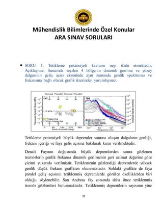 Mühendislik Bilimlerinde Özel Konular
ARA SINAV SORULARI
37
 SORU 3. Tetikleme potansiyeli kavramı neyi ifade etmektedir,
Açıklayınız. Sunumda seçilen 4 bölgenin dinamik gerilme ve yüzey
dalgasının geliş açısı ekseninde aynı zamanda genlik spektrumu ve
frekansına bağlı olarak grafik üzerinden yorumlayınız.
Tetikleme potansiyeli büyük depremler sonrası oluşan dalgaların genliği,
frekans içeriği ve faya geliş açısına bakılarak karar verilmektedir.
Denali Fayının doğusunda büyük depremlerden sonra gözlenen
tremörlerin genlik frekansa dinamik gerilmenin geri azimut değerine göre
çizimi yukarıda verilmiştir. Tetiklemenin gözlendiği depremlerde yüksek
genlik düşük frekans grafikten okunmaktadır. Soldaki grafikte de faya
paralel geliş açısının tetiklenmiş depremlerde görülen özelliklerden biri
olduğu söylenebilir. San Andreas fay zonunda daha önce tetiklenmiş
tremör gözlemleri bulunmaktadır. Tetiklenmiş depremlerin sayısının yine
 