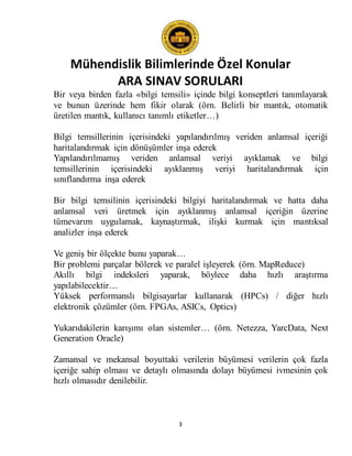 Mühendislik Bilimlerinde Özel Konular
ARA SINAV SORULARI
3
Bir veya birden fazla «bilgi temsili» içinde bilgi konseptleri tanımlayarak
ve bunun üzerinde hem fikir olarak (örn. Belirli bir mantık, otomatik
üretilen mantık, kullanıcı tanımlı etiketler…)
Bilgi temsillerinin içerisindeki yapılandırılmış veriden anlamsal içeriği
haritalandırmak için dönüşümler inşa ederek
Yapılandırılmamış veriden anlamsal veriyi ayıklamak ve bilgi
temsillerinin içerisindeki ayıklanmış veriyi haritalandırmak için
sınıflandırma inşa ederek
Bir bilgi temsilinin içerisindeki bilgiyi haritalandırmak ve hatta daha
anlamsal veri üretmek için ayıklanmış anlamsal içeriğin üzerine
tümevarım uygulamak, kaynaştırmak, ilişki kurmak için mantıksal
analizler inşa ederek
Ve geniş bir ölçekte bunu yaparak…
Bir problemi parçalar bölerek ve paralel işleyerek (örn. MapReduce)
Akıllı bilgi indeksleri yaparak, böylece daha hızlı araştırma
yapılabilecektir…
Yüksek performanslı bilgisayarlar kullanarak (HPCs) / diğer hızlı
elektronik çözümler (örn. FPGAs, ASICs, Optics)
Yukarıdakilerin karışımı olan sistemler… (örn. Netezza, YarcData, Next
Generation Oracle)
Zamansal ve mekansal boyuttaki verilerin büyümesi verilerin çok fazla
içeriğe sahip olması ve detaylı olmasında dolayı büyümesi ivmesinin çok
hızlı olmasıdır denilebilir.
 