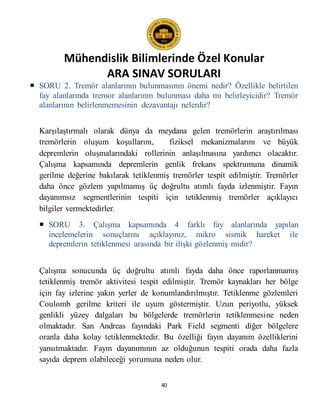 Mühendislik Bilimlerinde Özel Konular
ARA SINAV SORULARI
40
 SORU 2. Tremör alanlarının bulunmasının önemi nedir? Özellikle belirtilen
fay alanlarında tremor alanlarının bulunması daha mı belirleyicidir? Tremör
alanlarının belirlenmemesinin dezavantajı nelerdir?
Karşılaştırmalı olarak dünya da meydana gelen tremörlerin araştırılması
tremörlerin oluşum koşullarını, fiziksel mekanizmalarını ve büyük
depremlerin oluşmalarındaki rollerinin anlaşılmasına yardımcı olacaktır.
Çalışma kapsamında depremlerin genlik frekans spektrumuna dinamik
gerilme değerine bakılarak tetiklenmiş tremörler tespit edilmiştir. Tremörler
daha önce gözlem yapılmamış üç doğrultu atımlı fayda izlenmiştir. Fayın
dayanımsız segmentlerinin tespiti için tetiklenmiş tremörler açıklayıcı
bilgiler vermektedirler.
 SORU 3. Çalışma kapsamında 4 farklı fay alanlarında yapılan
incelemelerin sonuçlarını açıklayınız, mikro sismik hareket ile
depremlerin tetiklenmesi arasında bir ilişki gözlenmiş midir?
Çalışma sonucunda üç doğrultu atımlı fayda daha önce raporlanmamış
tetiklenmiş tremör aktivitesi tespit edilmiştir. Tremör kaynakları her bölge
için fay izlerine yakın yerler de konumlandırılmıştır. Tetiklenme gözlemleri
Coulomb gerilme kriteri ile uyum göstermiştir. Uzun periyotlu, yüksek
genlikli yüzey dalgaları bu bölgelerde tremörlerin tetiklenmesine neden
olmaktadır. San Andreas fayındaki Park Field segmenti diğer bölgelere
oranla daha kolay tetiklenmektedir. Bu özelliği fayın dayanım özelliklerini
yansıtmaktadır. Fayın dayanımının az olduğunun tespiti orada daha fazla
sayıda deprem olabileceği yorumuna neden olur.
 