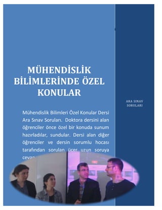 Mühendislik Bilimlerinde Özel Konular
ARA SINAV SORULARI
41
3
3
MÜHENDİSLİK
BİLİMLERİNDE ÖZEL
KONULAR
Mühendislik Bilimleri Özel Konular Dersi
Ara Sınav Soruları. Doktora dersini alan
öğrenciler önce özel bir konuda sunum
hazırladılar, sundular. Dersi alan diğer
öğrenciler ve dersin sorumlu hocası
tarafından sorulan üçer uzun soruya
cevap yazarak sınavı tamamladılar.
ARA SINAV
SORULARI
 