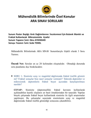 Mühendislik Bilimlerinde Özel Konular
ARA SINAV SORULARI
42
Sunum Poster Başlığı: Kırık Dağılımlarının İncelenmesi İçin Bulanık Mantık ve
Fraktal Kullanılarak Mikrosismisite Analizi
Sunum Yapanın İsmi: Ebru AYDINDAĞ
Soruyu Yazanın İsmi: Seda TEMEL
Mühendislik Bilimlerinde ARA SINAV Sunumlarıyla ilişkili olarak 3 Soru
Yazınız.
Önemli Not: Sorular en az 20 kelimeden oluşmalıdır. Olmadığı durumda
soru puanlama dışı bırakılacaktır.
 SORU 1. Sismisite uzay ve magnitüd dağılımında fraktal özellik gösterir
mi? Fraktal sonuçlar bize nasıl sonuçlar vermiştir? Tektonik depremler ve
mikrosismik depremlerin fraktal boyut açısından karşılaştırılması
nasıldır?
CEVAP: Sismisite (depremsellik) fraktal kavramı kullanılarak
açıklanabilen kaotik olayların en basit örneklerinden bir tanesidir. Yapılan
birçok çalışmada fraktal boyut kullanılarak sismisite ile ilgili araştırmalar
yapılmıştır. Bu çalışmalar sayesinde sismisitenin uzay ve magnitüd
dağılımında fraktal özellik gösterdiği sonucunu çıkarabiliriz.
 