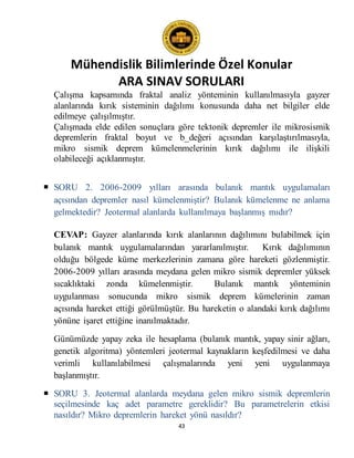Mühendislik Bilimlerinde Özel Konular
ARA SINAV SORULARI
43
Çalışma kapsamında fraktal analiz yönteminin kullanılmasıyla gayzer
alanlarında kırık sisteminin dağılımı konusunda daha net bilgiler elde
edilmeye çalışılmıştır.
Çalışmada elde edilen sonuçlara göre tektonik depremler ile mikrosismik
depremlerin fraktal boyut ve b_değeri açısından karşılaştırılmasıyla,
mikro sismik deprem kümelenmelerinin kırık dağılımı ile ilişkili
olabileceği açıklanmıştır.
 SORU 2. 2006-2009 yılları arasında bulanık mantık uygulamaları
açısından depremler nasıl kümelenmiştir? Bulanık kümelenme ne anlama
gelmektedir? Jeotermal alanlarda kullanılmaya başlanmış mıdır?
CEVAP: Gayzer alanlarında kırık alanlarının dağılımını bulabilmek için
bulanık mantık uygulamalarından yararlanılmıştır. Kırık dağılımının
olduğu bölgede küme merkezlerinin zamana göre hareketi gözlenmiştir.
2006-2009 yılları arasında meydana gelen mikro sismik depremler yüksek
sıcaklıktaki zonda kümelenmiştir. Bulanık mantık yönteminin
uygulanması sonucunda mikro sismik deprem kümelerinin zaman
açısında hareket ettiği görülmüştür. Bu hareketin o alandaki kırık dağılımı
yönüne işaret ettiğine inanılmaktadır.
Günümüzde yapay zeka ile hesaplama (bulanık mantık, yapay sinir ağları,
genetik algoritma) yöntemleri jeotermal kaynakların keşfedilmesi ve daha
verimli kullanılabilmesi çalışmalarında yeni yeni uygulanmaya
başlanmıştır.
 SORU 3. Jeotermal alanlarda meydana gelen mikro sismik depremlerin
seçilmesinde kaç adet parametre gereklidir? Bu parametrelerin etkisi
nasıldır? Mikro depremlerin hareket yönü nasıldır?
 