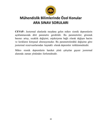 Mühendislik Bilimlerinde Özel Konular
ARA SINAV SORULARI
44
CEVAP: Jeotermal alanlarda meydana gelen mikro sismik depremlerin
açıklanmasında dört parametre gereklidir. Bu parametreler; gözenek
basıncı artışı, sıcaklık değişimi, enjeksiyona bağlı olarak değişen hacim
ve kırıkların kimyasal alterasyonudur. Bu parametrelerdeki değişime göre
jeotermal rezervuarlarından kaynaklı olarak depremler tetiklenmektedir.
Mikro sismik depremlerin hareket yönü çalışılan gayzer jeotermal
alanında zaman yönünden ilerlemektedir.
 