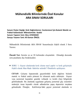 Mühendislik Bilimlerinde Özel Konular
ARA SINAV SORULARI
45
Sunum Poster Başlığı: Kırık Dağılımlarının İncelenmesi İçin Bulanık Mantık ve
Fraktal Kullanılarak Mikrosismisite Analizi
Sunum Yapanın İsmi: Ebru AYDINDAĞ
Soruyu Yazanın İsmi: Ali Osman ÖNCEL
Mühendislik Bilimlerinde ARA SINAV Sunumlarıyla ilişkili olarak 3 Soru
Yazınız.
Önemli Not: Sorular en az 20 kelimeden oluşmalıdır. Olmadığı durumda
soru puanlama dışı bırakılacaktır.
 SORU 1. Gayzer alanlarında kırık izleme nasıl yapılır ve kırık gelişimiyle
ilişkili olarak Man-Made faktörler nelerdir? Örneklerle açıklayınız.
CEVAP: Çalışma kapsamında gayzerlerdeki kırık dağılımı bulanık
mantık ve fraktal analiz yöntemi ile izlenerek analiz edilmiştir. Gayzer
veya jeotermal kaynaklar genelde volkanik ve kırıklı (fay) bölgelerde
görülmektedir. Bu alanlarda uygulanan gelişmiş jeotermal güç sistemleri
nedeniyle insan kaynaklı olarak adlandırılan yapay depremler meydana
gelmektedir. Örneğin; Kaliforniya’daki gayzer jeotermal alanlarda ve
 