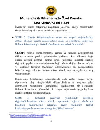 Mühendislik Bilimlerinde Özel Konular
ARA SINAV SORULARI
46
İsviçre’nin Bazel bölgesinde uygulanan jeotermal enerji projelerinden
dolayı insan kaynaklı depremlerde artış yaşanmıştır. 4
 SORU 2. Sismik kümelenmelerin zaman ve uzaysal değişimlerinde
dikkate alınması gerekli parametrelerin anlam ve önemlerini açıklayınız.
Bulanık kümelenmeyle fraktal kümelenme arasındaki fark nedir?
CEVAP: Sismik kümelenmelerin zaman ve uzaysal değişimlerinde
dikkate alınması gerekli parametreler şunlardır: Sıvı miktarına bağlı
olarak değişen gözenek basıncı artışı, jeotermal alandaki sıcaklık
değişimi, yapılan sıvı enjeksiyonuna bağlı olarak değişen hacim miktarı
ve kırıkların kimyasal (bozunma) alterasyonudur. Bu parametrelerde
belirtilen değişimler neticesinde mikro sismik deprem sayılarında artış
yaşanmaktadır.
Sismisitenin belirlenmesi çalışmalarında elde edilen fraktal boyut,
depremlerin oluş süreçlerindeki düzensizliklerin ve meydana gelen
depremlerin yoğunlaşma (kümelenme) özelliklerinin bir ölçüsüdür.
Bulanık kümelenme yöntemiyle de oluşan depremlerin yoğunlaştıkları
merkez noktaları belirlenmektedir.
SORU 3. Jeotermal rezervuar yönetiminde verimlilik
değerlendirilmesinde mikro sismik depremlerin yığılma alanlarında
büyüklük değişimlerinin izlenmesi neden önemlidir? Fraktal
karakterizasyonla rezervuarın hangi özellikleri incelenir?
4 http://www.seismo.ethz.ch/sed/100/Snapshots/03/index_EN
https://en.wikipedia.org/wiki/Induced_seismicity
 