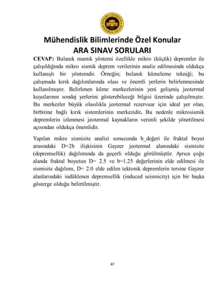 Mühendislik Bilimlerinde Özel Konular
ARA SINAV SORULARI
47
CEVAP: Bulanık mantık yöntemi özellikle mikro (küçük) depremler ile
çalışıldığında mikro sismik deprem verilerinin analiz edilmesinde oldukça
kullanışlı bir yöntemdir. Örneğin; bulanık kümeleme tekniği; bu
çalışmada kırık dağılımlarında olası ve önemli yerlerin belirlenmesinde
kullanılmıştır. Belirlenen küme merkezlerinin yeni gelişmiş jeotermal
kuyularının sondaj yerlerini gösterebileceği bilgisi üzerinde çalışılmıştır.
Bu merkezler büyük olasılıkla jeotermal rezervuar için ideal yer olan,
birbirine bağlı kırık sistemlerinin merkezidir. Bu nedenle mikrosismik
depremlerin izlenmesi jeotermal kaynakların verimli şekilde yönetilmesi
açısından oldukça önemlidir.
Yapılan mikro sismisite analizi sonucunda b_değeri ile fraktal boyut
arasındaki D=2b ilişkisinin Gayzer jeotermal alanındaki sismisite
(depremsellik) dağılımında da geçerli olduğu görülmüştür. Ayrıca çoğu
alanda fraktal boyutun D= 2.5 ve b=1.25 değerlerinin elde edilmesi ile
sismisite dağılımı, D= 2.0 elde edilen tektonik depremlerin tersine Gayzer
alanlarındaki indüklenen depremsellik (induced seismicity) için bir başka
gösterge olduğu belirtilmiştir.
 
