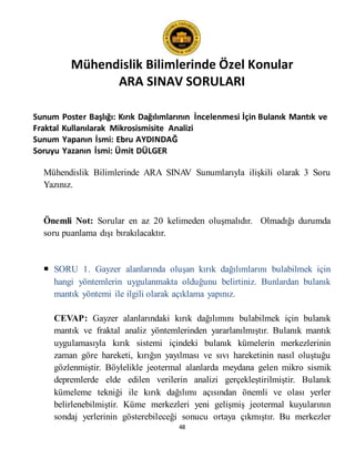 Mühendislik Bilimlerinde Özel Konular
ARA SINAV SORULARI
48
Sunum Poster Başlığı: Kırık Dağılımlarının İncelenmesi İçin Bulanık Mantık ve
Fraktal Kullanılarak Mikrosismisite Analizi
Sunum Yapanın İsmi: Ebru AYDINDAĞ
Soruyu Yazanın İsmi: Ümit DÜLGER
Mühendislik Bilimlerinde ARA SINAV Sunumlarıyla ilişkili olarak 3 Soru
Yazınız.
Önemli Not: Sorular en az 20 kelimeden oluşmalıdır. Olmadığı durumda
soru puanlama dışı bırakılacaktır.
 SORU 1. Gayzer alanlarında oluşan kırık dağılımlarını bulabilmek için
hangi yöntemlerin uygulanmakta olduğunu belirtiniz. Bunlardan bulanık
mantık yöntemi ile ilgili olarak açıklama yapınız.
CEVAP: Gayzer alanlarındaki kırık dağılımını bulabilmek için bulanık
mantık ve fraktal analiz yöntemlerinden yararlanılmıştır. Bulanık mantık
uygulamasıyla kırık sistemi içindeki bulanık kümelerin merkezlerinin
zaman göre hareketi, kırığın yayılması ve sıvı hareketinin nasıl oluştuğu
gözlenmiştir. Böylelikle jeotermal alanlarda meydana gelen mikro sismik
depremlerde elde edilen verilerin analizi gerçekleştirilmiştir. Bulanık
kümeleme tekniği ile kırık dağılımı açısından önemli ve olası yerler
belirlenebilmiştir. Küme merkezleri yeni gelişmiş jeotermal kuyularının
sondaj yerlerinin gösterebileceği sonucu ortaya çıkmıştır. Bu merkezler
 