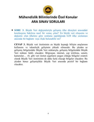 Mühendislik Bilimlerinde Özel Konular
ARA SINAV SORULARI
4
 SORU 3. Büyük Veri değişimleriyle gelişmiş ülke düzeyleri arasındaki
korelasyona bakılırsa nasıl bir sonuç çıkar? En büyük veri oluşumu ve
değişimi olan ülkelere göre sıralama yapıldığında G20 ülke sıralaması
arasında bir bağlantı veya ilişki bulunabilir mi?
CEVAP 3. Büyük veri üretiminin en büyük kaynağı bilişim araçlarının
kullanımı ve teknolojik gelişimin yüksek olmasıdır. Bu yüzden az
gelişmiş bölgelerdeki Büyük Veri miktarıyla, gelişmiş bölgelerdeki Büyük
Veri miktarı farklı olacaktır. Bilgisayar, internet, cep telefonu, sensör,
kameralar… vb. gibi veri üreten aygıtların yaygın olduğu bölgeler orantılı
olarak Büyük Veri üretiminin de daha fazla olacağı bölgeler olacaktır. Bu
yüzden bence gelişmişlikle Büyük Veri arasında pozitif bir bağlantı
olacaktır.
 