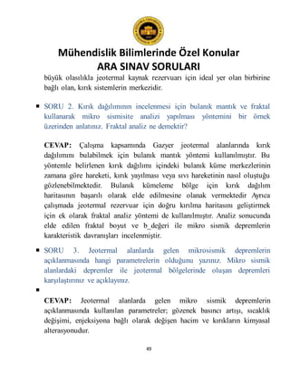 Mühendislik Bilimlerinde Özel Konular
ARA SINAV SORULARI
49
büyük olasılıkla jeotermal kaynak rezervuarı için ideal yer olan birbirine
bağlı olan, kırık sistemlerin merkezidir.
 SORU 2. Kırık dağılımının incelenmesi için bulanık mantık ve fraktal
kullanarak mikro sismisite analizi yapılması yöntemini bir örnek
üzerinden anlatınız. Fraktal analiz ne demektir?
CEVAP: Çalışma kapsamında Gazyer jeotermal alanlarında kırık
dağılımını bulabilmek için bulanık mantık yöntemi kullanılmıştır. Bu
yöntemle belirlenen kırık dağılımı içindeki bulanık küme merkezlerinin
zamana göre hareketi, kırık yayılması veya sıvı hareketinin nasıl oluştuğu
gözlenebilmektedir. Bulanık kümeleme bölge için kırık dağılım
haritasının başarılı olarak elde edilmesine olanak vermektedir Ayrıca
çalışmada jeotermal rezervuar için doğru kırılma haritasını geliştirmek
için ek olarak fraktal analiz yöntemi de kullanılmıştır. Analiz sonucunda
elde edilen fraktal boyut ve b_değeri ile mikro sismik depremlerin
karakteristik davranışları incelenmiştir.
 SORU 3. Jeotermal alanlarda gelen mikrosismik depremlerin
açıklanmasında hangi parametrelerin olduğunu yazınız. Mikro sismik
alanlardaki depremler ile jeotermal bölgelerinde oluşan depremleri
karşılaştırınız ve açıklayınız.

CEVAP: Jeotermal alanlarda gelen mikro sismik depremlerin
açıklanmasında kullanılan parametreler; gözenek basıncı artışı, sıcaklık
değişimi, enjeksiyona bağlı olarak değişen hacim ve kırıkların kimyasal
alterasyonudur.
 