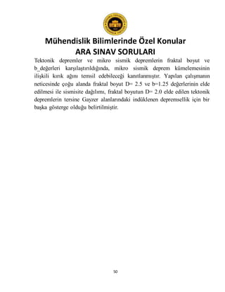Mühendislik Bilimlerinde Özel Konular
ARA SINAV SORULARI
50
Tektonik depremler ve mikro sismik depremlerin fraktal boyut ve
b_değerleri karşılaştırıldığında, mikro sismik deprem kümelemesinin
ilişkili kırık ağını temsil edebileceği kanıtlanmıştır. Yapılan çalışmanın
neticesinde çoğu alanda fraktal boyut D= 2.5 ve b=1.25 değerlerinin elde
edilmesi ile sismisite dağılımı, fraktal boyutun D= 2.0 elde edilen tektonik
depremlerin tersine Gayzer alanlarındaki indüklenen depremsellik için bir
başka gösterge olduğu belirtilmiştir.
 