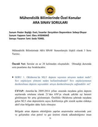 Mühendislik Bilimlerinde Özel Konular
ARA SINAV SORULARI
51
Sunum Poster Başlığı: Evet, İnsanlar Gerçekten Depremlere Sebep Oluyor
Sunum Yapanın İsmi: Ebru AYDINDAĞ
Soruyu Yazanın İsmi: Seda TEMEL
Mühendislik Bilimlerinde ARA SINAV Sunumlarıyla ilişkili olarak 3 Soru
Yazınız.
Önemli Not: Sorular en az 20 kelimeden oluşmalıdır. Olmadığı durumda
soru puanlama dışı bırakılacaktır.
 SORU 1. Oklahoma’da M≥3 deprem sayısının artışının nedeni nedir?
Sıvı enjeksiyon yöntemi neden kullanılmaktadır? Sıvı enjeksiyonunun
durdurulması deprem sayısındaki artışın durdurulmasıyla sağlanabilir mi?
CEVAP: Amerika’da 2009-2014 yılları arasında meydana gelen deprem
sayılarında ortalama olarak 21’den 650’ye olacak şekilde eşi benzeri
görülmeyen bir artış gözlenmiştir. Özellikle Oklahoma şehrinde meydana
gelen M≥3 olan depremlerin sayısı Kaliforniya gibi sismik açıdan oldukça
aktif olan bölgeden daha fazla olmuştur.
Bölgede artan deprem etkinliğinin yapılan araştırmalar neticesinde yeni
ve gelişmekte olan petrol ve gaz üretimi olarak adlandırdığımız insan
 
