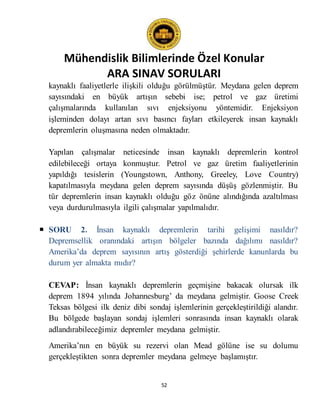 Mühendislik Bilimlerinde Özel Konular
ARA SINAV SORULARI
52
kaynaklı faaliyetlerle ilişkili olduğu görülmüştür. Meydana gelen deprem
sayısındaki en büyük artışın sebebi ise; petrol ve gaz üretimi
çalışmalarında kullanılan sıvı enjeksiyonu yöntemidir. Enjeksiyon
işleminden dolayı artan sıvı basıncı fayları etkileyerek insan kaynaklı
depremlerin oluşmasına neden olmaktadır.
Yapılan çalışmalar neticesinde insan kaynaklı depremlerin kontrol
edilebileceği ortaya konmuştur. Petrol ve gaz üretim faaliyetlerinin
yapıldığı tesislerin (Youngstown, Anthony, Greeley, Love Country)
kapatılmasıyla meydana gelen deprem sayısında düşüş gözlenmiştir. Bu
tür depremlerin insan kaynaklı olduğu göz önüne alındığında azaltılması
veya durdurulmasıyla ilgili çalışmalar yapılmalıdır.
 SORU 2. İnsan kaynaklı depremlerin tarihi gelişimi nasıldır?
Depremsellik oranındaki artışın bölgeler bazında dağılımı nasıldır?
Amerika’da deprem sayısının artış gösterdiği şehirlerde kanunlarda bu
durum yer almakta mıdır?
CEVAP: İnsan kaynaklı depremlerin geçmişine bakacak olursak ilk
deprem 1894 yılında Johannesburg’ da meydana gelmiştir. Goose Creek
Teksas bölgesi ilk deniz dibi sondaj işlemlerinin gerçekleştirildiği alandır.
Bu bölgede başlayan sondaj işlemleri sonrasında insan kaynaklı olarak
adlandırabileceğimiz depremler meydana gelmiştir.
Amerika’nın en büyük su rezervi olan Mead gölüne ise su dolumu
gerçekleştikten sonra depremler meydana gelmeye başlamıştır.
 