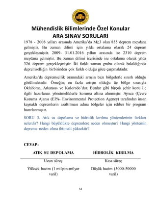 Mühendislik Bilimlerinde Özel Konular
ARA SINAV SORULARI
53
1978 - 2008 yılları arasında Amerika’da M≥3 olan 855 deprem meydana
gelmiştir. Bu zaman dilimi için yılda ortalama olarak 24 deprem
gerçekleşmiştir. 2009- 31.01.2016 yılları arasında ise 2310 deprem
meydana gelmiştir. Bu zaman dilimi içerisinde ise ortalama olarak yılda
326 deprem gerçekleşmiştir. İki farklı zaman grubu olarak bakıldığında
depremselliğin birbirinden çok farklı olduğu göze çarpmaktadır.
Amerika’da depremsellik oranındaki artışın bazı bölgelerle sınırlı olduğu
görülmektedir. Örneğin; en fazla artışın olduğu üç bölge sırasıyla
Oklahoma, Arkansas ve Kolorado’dur. Bunlar gibi birçok şehir konu ile
ilgili hazırlanan yönetmeliklerle koruma altına alınmıştır. Ayrıca (Çevre
Koruma Ajansı (EPA- Environmental Protection Agency) tarafından insan
kaynaklı depremlerin azaltılması adına bölgeler için rehber bir program
hazırlanmıştır.
SORU 3. Atık su depolama ve hidrolik kırılma yöntemlerinin farkları
nelerdir? Hangi büyüklükte depremlere neden olmuştur? Hangi yöntemin
depreme neden olma ihtimali yüksektir?
CEVAP:
ATIK SU DEPOLAMA HİDROLİK KIRILMA
Uzun süreç Kısa süreç
Yüksek hacim (1 milyon-milyar
varil)
Düşük hacim (5000-50000
varil)
 