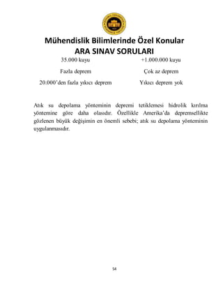 Mühendislik Bilimlerinde Özel Konular
ARA SINAV SORULARI
54
35.000 kuyu +1.000.000 kuyu
Fazla deprem Çok az deprem
20.000’den fazla yıkıcı deprem Yıkıcı deprem yok
Atık su depolama yönteminin depremi tetiklemesi hidrolik kırılma
yöntemine göre daha olasıdır. Özellikle Amerika’da depremsellikte
gözlenen büyük değişimin en önemli sebebi; atık su depolama yönteminin
uygulanmasıdır.
 