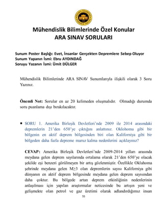 Mühendislik Bilimlerinde Özel Konular
ARA SINAV SORULARI
55
Sunum Poster Başlığı: Evet, İnsanlar Gerçekten Depremlere Sebep Oluyor
Sunum Yapanın İsmi: Ebru AYDINDAĞ
Soruyu Yazanın İsmi: Ümit DÜLGER
Mühendislik Bilimlerinde ARA SINAV Sunumlarıyla ilişkili olarak 3 Soru
Yazınız.
Önemli Not: Sorular en az 20 kelimeden oluşmalıdır. Olmadığı durumda
soru puanlama dışı bırakılacaktır.
 SORU 1. Amerika Birleşik Devletleri’nde 2009 ile 2014 arasındaki
depremlerin 21’den 650’ye çıktığını anlattınız. Oklohoma gibi bir
bölgenin en aktif deprem bölgesinden biri olan Kaliforniya gibi bir
bölgeden daha fazla depreme maruz kalma nedenlerini açıklayınız?
CEVAP: Amerika Birleşik Devletleri’nde 2009-2014 yılları arasında
meydana gelen deprem sayılarında ortalama olarak 21’den 650’ye olacak
şekilde eşi benzeri görülmeyen bir artış gözlenmiştir. Özellikle Oklahoma
şehrinde meydana gelen M≥3 olan depremlerin sayısı Kaliforniya gibi
dünyanın en aktif deprem bölgesinde meydana gelen deprem sayısından
daha çoktur. Bu bölgede artan deprem etkinliğinin nedenlerinin
anlaşılması için yapılan araştırmalar neticesinde bu artışın yeni ve
gelişmekte olan petrol ve gaz üretimi olarak adlandırdığımız insan
 