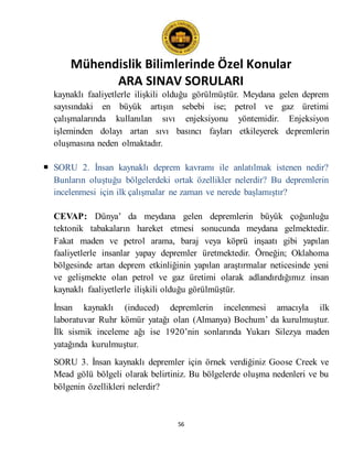 Mühendislik Bilimlerinde Özel Konular
ARA SINAV SORULARI
56
kaynaklı faaliyetlerle ilişkili olduğu görülmüştür. Meydana gelen deprem
sayısındaki en büyük artışın sebebi ise; petrol ve gaz üretimi
çalışmalarında kullanılan sıvı enjeksiyonu yöntemidir. Enjeksiyon
işleminden dolayı artan sıvı basıncı fayları etkileyerek depremlerin
oluşmasına neden olmaktadır.
 SORU 2. İnsan kaynaklı deprem kavramı ile anlatılmak istenen nedir?
Bunların oluştuğu bölgelerdeki ortak özellikler nelerdir? Bu depremlerin
incelenmesi için ilk çalışmalar ne zaman ve nerede başlamıştır?
CEVAP: Dünya’ da meydana gelen depremlerin büyük çoğunluğu
tektonik tabakaların hareket etmesi sonucunda meydana gelmektedir.
Fakat maden ve petrol arama, baraj veya köprü inşaatı gibi yapılan
faaliyetlerle insanlar yapay depremler üretmektedir. Örneğin; Oklahoma
bölgesinde artan deprem etkinliğinin yapılan araştırmalar neticesinde yeni
ve gelişmekte olan petrol ve gaz üretimi olarak adlandırdığımız insan
kaynaklı faaliyetlerle ilişkili olduğu görülmüştür.
İnsan kaynaklı (induced) depremlerin incelenmesi amacıyla ilk
laboratuvar Ruhr kömür yatağı olan (Almanya) Bochum’ da kurulmuştur.
İlk sismik inceleme ağı ise 1920’nin sonlarında Yukarı Silezya maden
yatağında kurulmuştur.
SORU 3. İnsan kaynaklı depremler için örnek verdiğiniz Goose Creek ve
Mead gölü bölgeli olarak belirtiniz. Bu bölgelerde oluşma nedenleri ve bu
bölgenin özellikleri nelerdir?
 