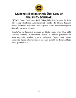 Mühendislik Bilimlerinde Özel Konular
ARA SINAV SORULARI
57
CEVAP: Goose Creek Amerika’da Teksas bölgesinde bulunan ilk deniz
dibi sondaj işlemlerinin gerçekleştirildiği alandır. Bu bölgede başlayan
sondaj çalışmaları sonrasında insan kaynaklı olarak adlandırabileceğimiz
depremler meydana gelmiştir.
Amerika’nın su kapasitesi açısından en büyük rezervi olan Mead gölü
Kolorado nehrinde bulunmaktadır. Buraya su dolumu gerçekleştikten
sonra depremler meydana gelmeye başlamıştır. Yapılan baraj inşaatı
sonrasında deprem oluşmasından dolayı insan kaynaklı bir deprem olduğu
açıkça görülmektedir.
 