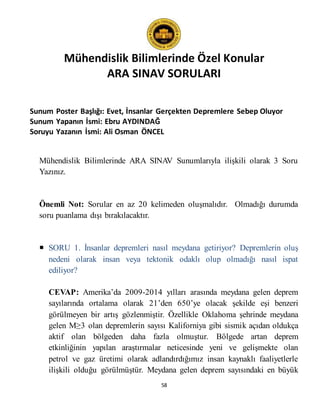 Mühendislik Bilimlerinde Özel Konular
ARA SINAV SORULARI
58
Sunum Poster Başlığı: Evet, İnsanlar Gerçekten Depremlere Sebep Oluyor
Sunum Yapanın İsmi: Ebru AYDINDAĞ
Soruyu Yazanın İsmi: Ali Osman ÖNCEL
Mühendislik Bilimlerinde ARA SINAV Sunumlarıyla ilişkili olarak 3 Soru
Yazınız.
Önemli Not: Sorular en az 20 kelimeden oluşmalıdır. Olmadığı durumda
soru puanlama dışı bırakılacaktır.
 SORU 1. İnsanlar depremleri nasıl meydana getiriyor? Depremlerin oluş
nedeni olarak insan veya tektonik odaklı olup olmadığı nasıl ispat
ediliyor?
CEVAP: Amerika’da 2009-2014 yılları arasında meydana gelen deprem
sayılarında ortalama olarak 21’den 650’ye olacak şekilde eşi benzeri
görülmeyen bir artış gözlenmiştir. Özellikle Oklahoma şehrinde meydana
gelen M≥3 olan depremlerin sayısı Kaliforniya gibi sismik açıdan oldukça
aktif olan bölgeden daha fazla olmuştur. Bölgede artan deprem
etkinliğinin yapılan araştırmalar neticesinde yeni ve gelişmekte olan
petrol ve gaz üretimi olarak adlandırdığımız insan kaynaklı faaliyetlerle
ilişkili olduğu görülmüştür. Meydana gelen deprem sayısındaki en büyük
 