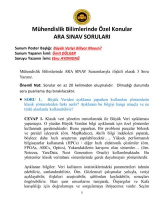 Mühendislik Bilimlerinde Özel Konular
ARA SINAV SORULARI
5
Sunum Poster Başlığı: Büyük Veriyi Biliyor Musun?
Sunum Yapanın İsmi: Ümit DÜLGER
Soruyu Yazanın İsmi: Ebru AYDINDAĞ
Mühendislik Bilimlerinde ARA SINAV Sunumlarıyla ilişkili olarak 3 Soru
Yazınız.
Önemli Not: Sorular en az 20 kelimeden oluşmalıdır. Olmadığı durumda
soru puanlama dışı bırakılacaktır.
 SORU 1. Büyük Veriden ayıklama yaparken kullanılan yöntemlerin
klasik yöntemlerden farkı nedir? Ayıklanan bu bilgiyi hangi amaçla ve ne
türlü alanlarda kullanabiliriz?
CEVAP 1. Klasik veri yönetim metotlarında ile Büyük Veri ayıklaması
yapamayız. O yüzden Büyük Veriden bilgi ayıklamak için özel yöntemler
kullanmak gerekmektedir: Bunu yaparken, Bir problemi parçalar bölerek
ve paralel işleyerek (örn. MapReduce), Akıllı bilgi indeksleri yaparak,
böylece daha hızlı araştırma yapılabilecektir…, Yüksek performanslı
bilgisayarlar kullanarak (HPCs) / diğer hızlı elektronik çözümler (örn.
FPGAs, ASICs, Optics), Yukarıdakilerin karışımı olan sistemler… (örn.
Netezza, YarcData, Next Generation Oracle) kullanılmaktadır. Bu
yöntemler klasik veritabanı sistemlerinde gerek duyulmayan yöntemlerdir.
Ayıklanan bilgiler: Veri kullanım istatistiklerindeki parametreleri tahmin
edebiliriz, canlandırabiliriz. Örn. Gözlemsel çalışmalar yoluyla, veriyi
açıklayabilir, ilişkileri araştırabilir, şablonları keşfedebilir, sonuçları
öngörebiliriz. Bazı şans unsurlarını tanıyarak, Önyargılar ve Kafa
karışıklığı için doğrulamaya ve sorgulamaya ihtiyacımız vardır. Seçim
 