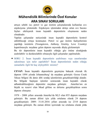 Mühendislik Bilimlerinde Özel Konular
ARA SINAV SORULARI
59
artışın sebebi ise; petrol ve gaz üretimi çalışmalarında kullanılan sıvı
enjeksiyonu yöntemidir. Enjeksiyon işleminden dolayı artan sıvı basıncı
fayları etkileyerek insan kaynaklı depremlerin oluşmasına neden
olmaktadır.
Yapılan çalışmalar neticesinde insan kaynaklı depremlerin kontrol
edilebileceği ortaya konmuştur. Petrol ve gaz üretim faaliyetlerinin
yapıldığı tesislerin (Youngstown, Anthony, Greeley, Love Country)
kapatılmasıyla meydana gelen deprem sayısında düşüş gözlenmiştir
Bu tür depremlerin insan kaynaklı olduğu göz önüne alındığında
azaltılabilir ve durdurulabilir olmasıyla ilgili çalışmalar yapılmalıdır.
 SORU 2. İnsan kaynaklı depremlerin azaltılması veya zararlarından
sakınılması için neler yapılabilir? İnsan depremlerinin neden olduğu
zamanlarla ilgili bir kaç söyleyebilir misiniz?
CEVAP: İnsan kaynaklı depremlerin geçmişine bakacak olursak ilk
deprem 1894 yılında Johannesburg’ da meydana gelmiştir. Goose Creek
Teksas bölgesi ilk deniz dibi sondaj işlemlerinin gerçekleştirildiği alandır.
Bu bölgede başlayan işlemler sonrasında insan kaynaklı olarak
adlandırabileceğimiz depremler meydana gelmiştir. Amerika’nın en
büyük su rezervi olan Mead gölüne su dolumu gerçekleştikten sonra
deprem olmuştur.
1978 - 2008 yılları arasında Amerika’da M≥3 olan 855 deprem meydana
gelmiştir. Bu zaman dilimi için yılda ortalama olarak 24 deprem
gerçekleşmiştir. 2009- 31.01.2016 yılları arasında ise 2310 deprem
meydana gelmiştir. Bu zaman dilimi içerisinde ise ortalama olarak yılda
 