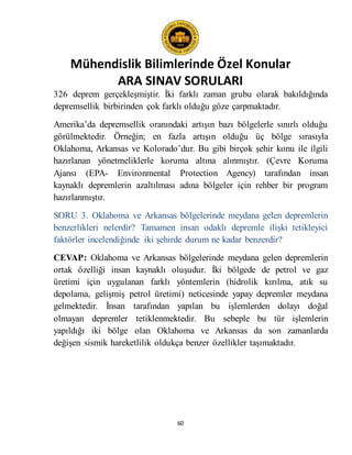 Mühendislik Bilimlerinde Özel Konular
ARA SINAV SORULARI
60
326 deprem gerçekleşmiştir. İki farklı zaman grubu olarak bakıldığında
depremsellik birbirinden çok farklı olduğu göze çarpmaktadır.
Amerika’da depremsellik oranındaki artışın bazı bölgelerle sınırlı olduğu
görülmektedir. Örneğin; en fazla artışın olduğu üç bölge sırasıyla
Oklahoma, Arkansas ve Kolorado’dur. Bu gibi birçok şehir konu ile ilgili
hazırlanan yönetmeliklerle koruma altına alınmıştır. (Çevre Koruma
Ajansı (EPA- Environmental Protection Agency) tarafından insan
kaynaklı depremlerin azaltılması adına bölgeler için rehber bir program
hazırlanmıştır.
SORU 3. Oklahoma ve Arkansas bölgelerinde meydana gelen depremlerin
benzerlikleri nelerdir? Tamamen insan odaklı depremle ilişki tetikleyici
faktörler incelendiğinde iki şehirde durum ne kadar benzerdir?
CEVAP: Oklahoma ve Arkansas bölgelerinde meydana gelen depremlerin
ortak özelliği insan kaynaklı oluşudur. İki bölgede de petrol ve gaz
üretimi için uygulanan farklı yöntemlerin (hidrolik kırılma, atık su
depolama, gelişmiş petrol üretimi) neticesinde yapay depremler meydana
gelmektedir. İnsan tarafından yapılan bu işlemlerden dolayı doğal
olmayan depremler tetiklenmektedir. Bu sebeple bu tür işlemlerin
yapıldığı iki bölge olan Oklahoma ve Arkansas da son zamanlarda
değişen sismik hareketlilik oldukça benzer özellikler taşımaktadır.
 