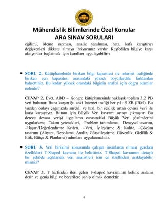 Mühendislik Bilimlerinde Özel Konular
ARA SINAV SORULARI
6
eğilimi, ölçme sapması, analiz yanılması, hata, kafa karıştırıcı
değişkenleri dikkate almaya ihtiyacımız vardır. Keşfedilen bilgiye karşı
aksiyonlar başlatmak için kuralları uygulayabiliriz
 SORU 2. Kütüphanelerde biriken bilgi kapasitesi ile internet trafiğinde
biriken veri kapasitesi arasındaki yüksek boyutlardaki farklardan
bahsettiniz. Bu kadar yüksek orandaki bilginin analizi için doğru adımlar
nelerdir?
CEVAP 2. Evet, ABD – Kongre kütüphanesinde yaklaşık toplam 3,2 PB
veri bulunur. Buna karşın Şu anki Internet trafiği her yıl ~5 ZB (IBM). Bu
yüzden dolayı çağımızda sürekli ve hızlı bir şekilde artan devasa veri ile
karşı karşıyayız. Bunun için Büyük Veri kavramı ortaya çıkmıştır. Bu
derece devasa veriyi uygulama esnasındaki Büyük Veri çözümlerini
uygularken; –Takım yetenekleri, –Problem tanımlama, –Deneysel tasarım,
–Başarı/Değerlendirme Kriteri, –Veri, İyileştirme & Kalite, –Çözüm
tasarımı (Altyapı, Depolama, Analiz, Görselleştirme, Güvenlik, Gizlilik &
Etik, Bütçe & Planlama) adımları uygulanmalıdır.
 SORU 3. Veri birikimi konusunda çalışan insanlarda olması gereken
özellikleri T-Shaped kavramı ile belirttiniz. T-Shaped kavramını detaylı
bir şekilde açıklarsak veri analistleri için en özellikleri açıklayabilir
misiniz?
CEVAP 3. T harfinden ileri gelen T-shaped kavramının kelime anlamı
derin ve geniş bilgi ve becerilere sahip olmak demektir.
 