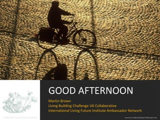 GOOD AFTERNOON
Martin Brown
Living Building Challenge UK Collaborative
International Living Future Institute Ambassador Network
 