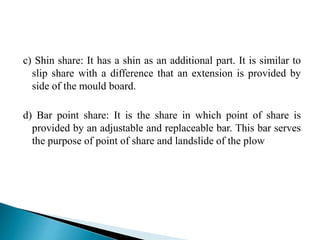 c) Shin share: It has a shin as an additional part. It is similar to
slip share with a difference that an extension is provided by
side of the mould board.
d) Bar point share: It is the share in which point of share is
provided by an adjustable and replaceable bar. This bar serves
the purpose of point of share and landslide of the plow
 