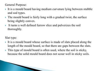 General Purpose:
 It is a mould board having medium curvature lying between stubble
and sod types.
 The mould board is fairly long with a gradual twist, the surface
being slightly convex.
 It turns a well defined furrow slice and pulverizes the soil
thoroughly.
Slat type:
 It is a mould board whose surface is made of slats placed along the
length of the mould board, so that there are gaps between the slats.
 This type of mould board is often used, where the soil is sticky,
because the solid mould board does not scour well in sticky soils.
 