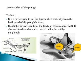 Coulter:
 It is a device used to cut the furrow slice vertically from the
land ahead of the plough bottom.
 It cuts the furrow slice from the land and leaves a clear wall. It
also cuts trashes which are covered under the soil by
the plough.
 