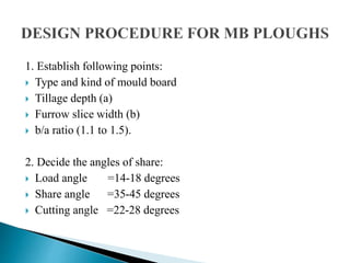 1. Establish following points:
 Type and kind of mould board
 Tillage depth (a)
 Furrow slice width (b)
 b/a ratio (1.1 to 1.5).
2. Decide the angles of share:
 Load angle =14-18 degrees
 Share angle =35-45 degrees
 Cutting angle =22-28 degrees
 