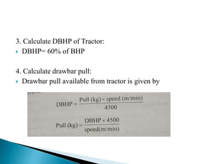 3. Calculate DBHP of Tractor:
 DBHP= 60% of BHP
4. Calculate drawbar pull:
 Drawbar pull available from tractor is given by
 