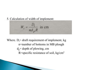 5. Calculation of width of implement:
Where. Di= draft requirement of implement, kg
n=number of bottoms in MB plough
dp= depth of plowing, cm
R=specific resistance of soil, kg/cm2
 