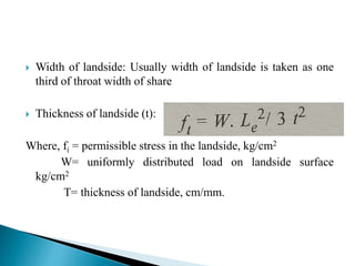  Width of landside: Usually width of landside is taken as one
third of throat width of share
 Thickness of landside (t):
Where, fi = permissible stress in the landside, kg/cm2
W= uniformly distributed load on landside surface
kg/cm2
T= thickness of landside, cm/mm.
 