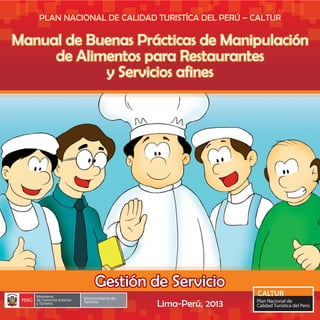 PLAN NACIONAL DE CALIDAD TURISTÍCA DEL PERÚ – CALTURPLAN NACIONAL DE CALIDAD TURISTÍCA DEL PERÚ – CALTURPLAN NACIONAL DE CALIDAD TURISTÍCA DEL PERÚ – CALTUR
Manual de Buenas Prácticas de ManipulaciónManual de Buenas Prácticas de Manipulación
de Alimentos para Restaurantesde Alimentos para Restaurantes
y Servicios afinesy Servicios afines
Manual de Buenas Prácticas de Manipulación
de Alimentos para Restaurantes
y Servicios afines
Manual de Buenas Prácticas de Manipulación
de Alimentos para Restaurantes
y Servicios afines
Gestión de ServicioGestión de ServicioGestión de Servicio
Lima-Perú, 2013
 