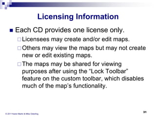 Licensing Information


Each CD provides one license only.
 Licensees

may create and/or edit maps.
 Others may view the maps but may not create
new or edit existing maps.
 The maps may be shared for viewing
purposes after using the “Lock Toolbar”
feature on the custom toolbar, which disables
much of the map’s functionality.

© 2011 Karen Martin & Mike Osterling

31

 