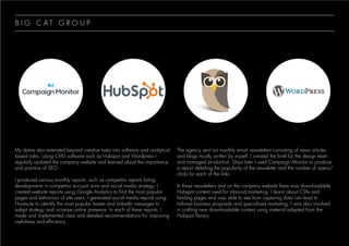 My duties also extended beyond creative tasks into software and analytical
based roles. Using CMS software such as Hubspot and Wordpress I
regularly updated the company website and learned about the importance
and practice of SEO.
I produced various monthly reports, such as competitor reports listing
developments in competitor account wins and social media strategy. I
created website reports using Google Analytics to find the most popular
pages and behaviour of site users. I generated social media reports using
Hootsuite to identify the most popular tweets and LinkedIn messages to
adapt strategy and increase online presence. In each of these reports, I
made and implemented clear and detailed recommendations for improving
usefulness and efficiency.
The agency sent out monthly email newsletters consisting of news articles
and blogs mostly written by myself. I created the brief for the design team
and managed production. Days later I used Campaign Monitor to produce
a report detailing the popularity of the newsletter and the number of opens/
clicks for each of the links.
In these newsletters and on the company website there was downloadable
Hubspot content used for inbound marketing. I learnt about CTAs and
landing pages and was able to see how capturing data can lead to
tailored business proposals and specialised marketing. I was also involved
in crafting new downloadable content using material adapted from the
Hubspot library.
B I G C A T G R O U P
 