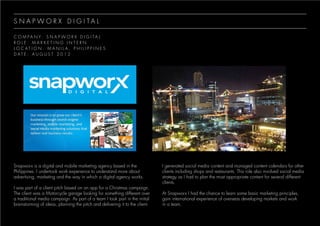 S N A P W O R X D I G I T A L
C O M P A N Y : S N A P W O R X D I G I T A L
R O L E : M A R K E T I N G I N T E R N
L O C A T I O N : M A N I L A , P H I L I P P I N E S
D A T E : A U G U S T 2 0 1 2
Snapworx is a digital and mobile marketing agency based in the
Philippines. I undertook work experience to understand more about
advertising, marketing and the way in which a digital agency works.
I was part of a client pitch based on an app for a Christmas campaign.
The client was a Motorcycle garage looking for something different over
a traditional media campaign. As part of a team I took part in the initial
brainstorming of ideas, planning the pitch and delivering it to the client.
I generated social media content and managed content calendars for other
clients including shops and restaurants. This role also involved social media
strategy as I had to plan the most appropriate content for several different
clients.
At Snapworx I had the chance to learn some basic marketing principles,
gain international experience of overseas developing markets and work
in a team.
 