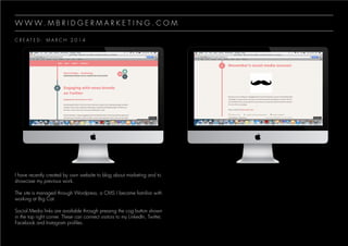 C R E A T E D : M A R C H 2 0 1 4
W W W . M B R I D G E R M A R K E T I N G . C O M
I have recently created by own website to blog about marketing and to
showcase my previous work.
The site is managed through Wordpress, a CMS I became familiar with
working at Big Cat.
Social Media links are available through pressing the cog button shown
in the top right corner. These can connect visitors to my LinkedIn, Twitter,
Facebook and Instagram profiles.
 