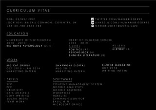 D O B : 0 3 / 0 3 / 1 9 9 2
L O C A T I O N : B A L S A L L C O M M O N , C O V E N T R Y , U K
+ 4 4 ( 0 ) 7 8 8 2 8 2 4 7 8 4
T W I T T E R . C O M / M A R K B R I D G E R 9 2
L I N K E D I N . C O M / I N / M A R K B R I D G E R 9 2
M A R K B R I D G E R 1 @ G M A I L . C O M
C U R R I C U L U M V I T A E
E D U C A T I O N
U N I V E R S I T Y O F N O T T I N G H A M
2 0 1 0 - 2 0 1 3
B S c H O N S P S Y C H O L O G Y ( 2 . 1 )
B I G C A T G R O U P
O C T 2 0 1 3 - J A N 2 0 1 4
M A R K E T I N G I N T E R N
S E O
P P C
C R E A T I V I T Y
D A T A A N A L Y S I S
C O P Y W R I T I N G
S O C I A L M E D I A
T E A M W O R K
C O N T E N T M A N A G E M E N T S Y S T E M
G O O G L E A N A L Y T I C S
G O O G L E A D W O R D S
W O R D P R E S S
H U B S U I T E
C A M P A I G N M O N I T O R
B A S I C H T M L
M I C R O S O F T O F F I C E
S N A P W O R X D I G I T A L
A U G 2 0 1 2
M A R K E T I N G I N T E R N
K - Z O N E M A G A Z I N E
J U L Y 2 0 1 2
W R I T I N G I N T E R N
H E A R T O F E N G L A N D S C H O O L
2 0 0 3 - 2 0 1 0
A L E V E L
P O L I T I C S ( A * )
P S Y C H O L O G Y ( A )
E N G L I S H L I T E R A T U R E ( B )
A S L E V E L
H I S T O R Y ( B )
W O R K
S K I L L S S O F T W A R E
 